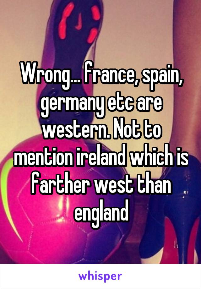 Wrong... france, spain, germany etc are western. Not to mention ireland which is farther west than england
