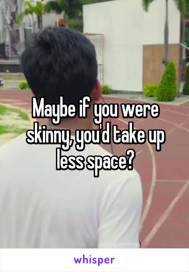 Maybe if you were skinny, you'd take up less space?