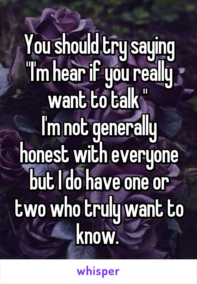 You should try saying "I'm hear if you really want to talk " 
I'm not generally honest with everyone but I do have one or two who truly want to know. 