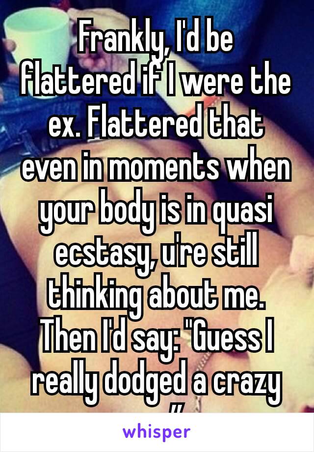 Frankly, I'd be flattered if I were the ex. Flattered that even in moments when your body is in quasi ecstasy, u're still thinking about me. Then I'd say: "Guess I really dodged a crazy one”