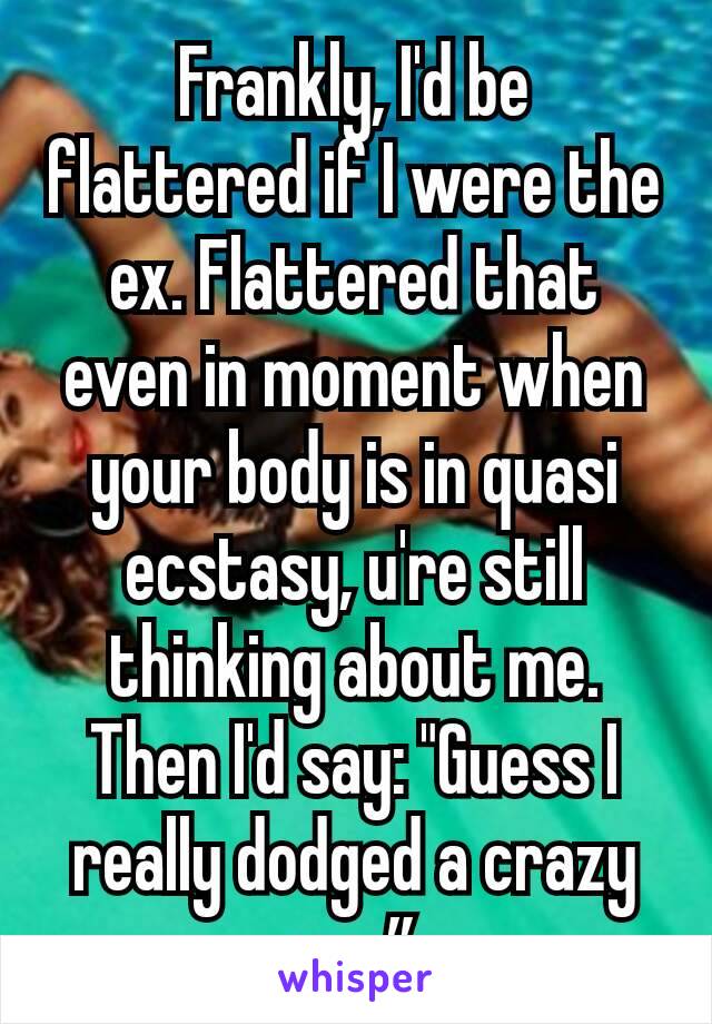 Frankly, I'd be flattered if I were the ex. Flattered that even in moment when your body is in quasi ecstasy, u're still thinking about me. Then I'd say: "Guess I really dodged a crazy one”