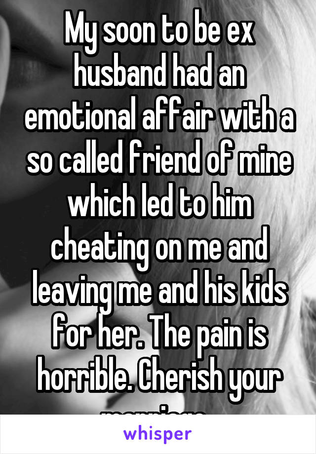 My soon to be ex husband had an emotional affair with a so called friend of mine which led to him cheating on me and leaving me and his kids for her. The pain is horrible. Cherish your marriage. 
