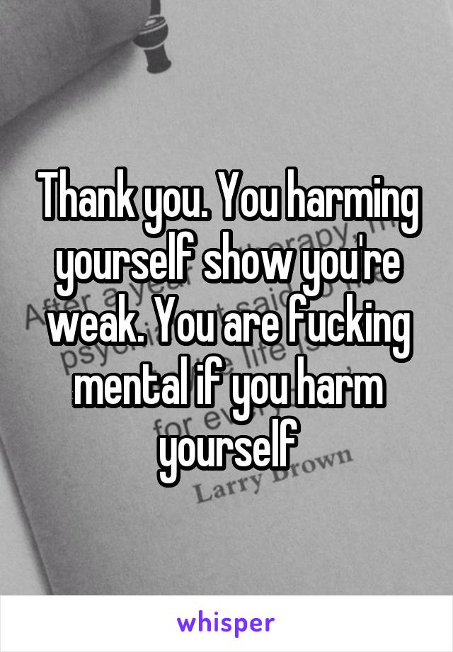 Thank you. You harming yourself show you're weak. You are fucking mental if you harm yourself