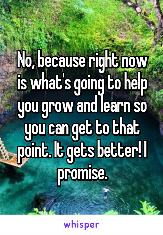 No, because right now is what's going to help you grow and learn so you can get to that point. It gets better! I promise.