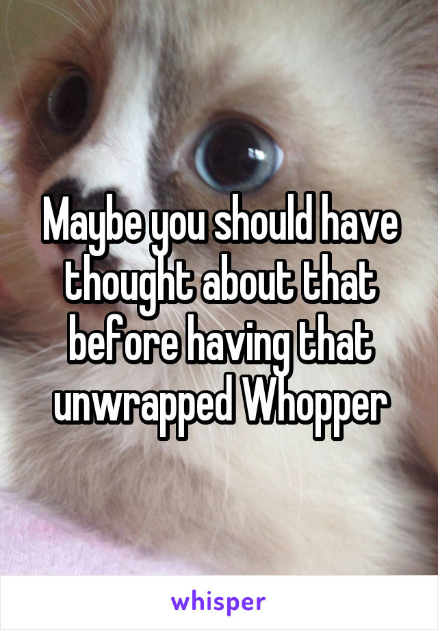 Maybe you should have thought about that before having that unwrapped Whopper