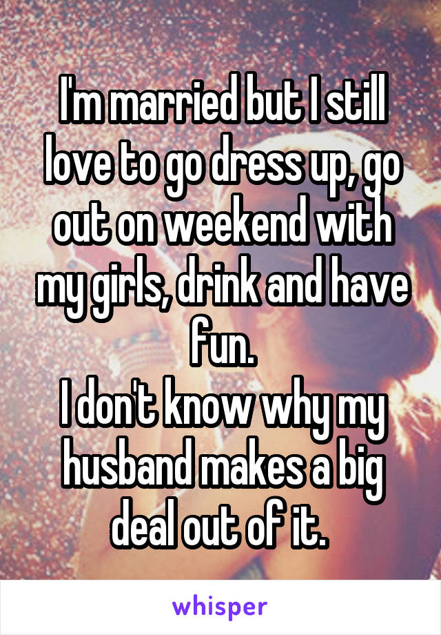 I'm married but I still love to go dress up, go out on weekend with my girls, drink and have fun.
I don't know why my husband makes a big deal out of it. 