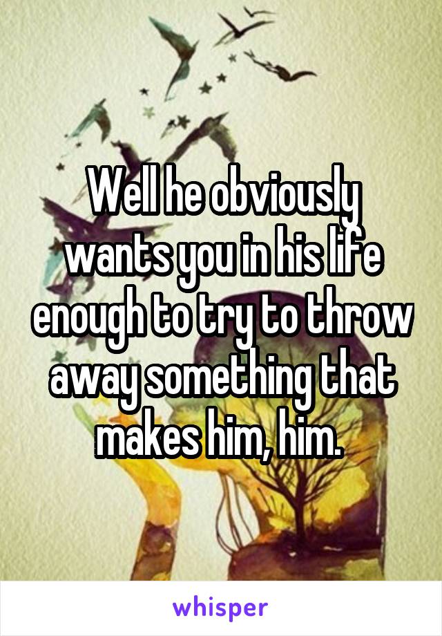 Well he obviously wants you in his life enough to try to throw away something that makes him, him. 