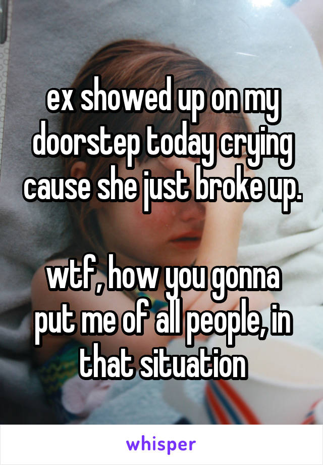 ex showed up on my doorstep today crying cause she just broke up.

wtf, how you gonna put me of all people, in that situation