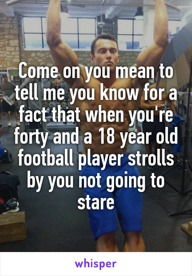 Come on you mean to tell me you know for a fact that when you're forty and a 18 year old football player strolls by you not going to stare