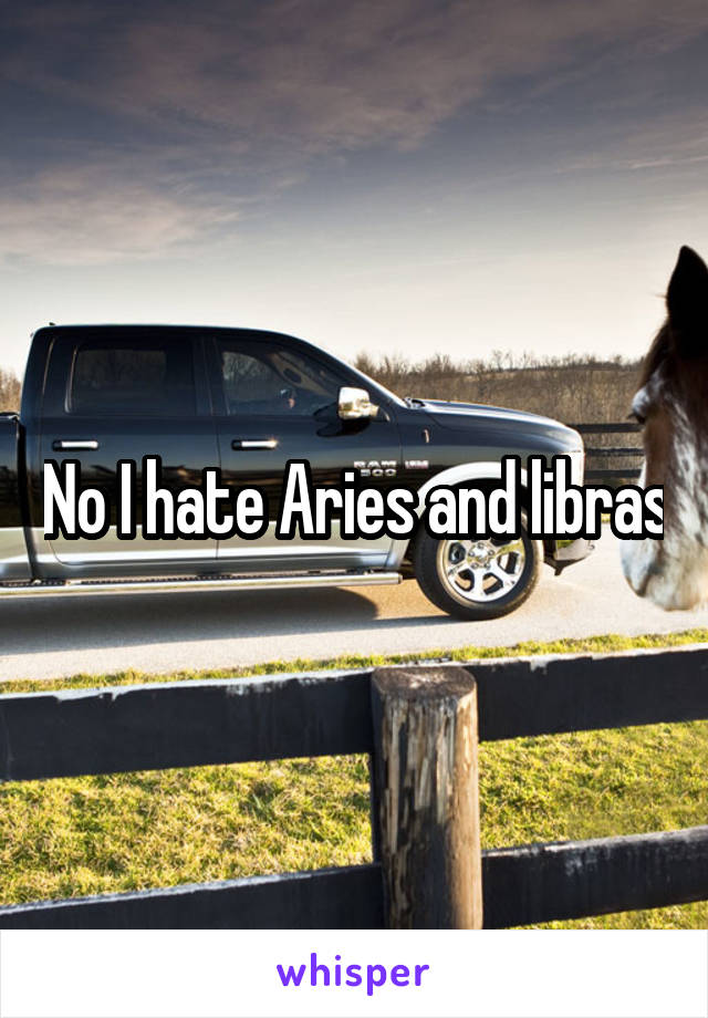 No I hate Aries and libras