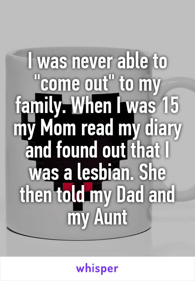 I was never able to "come out" to my family. When I was 15 my Mom read my diary and found out that I was a lesbian. She then told my Dad and my Aunt