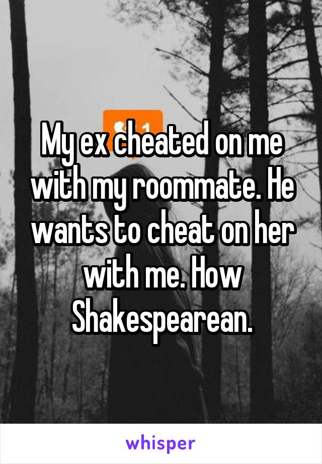 My ex cheated on me with my roommate. He wants to cheat on her with me. How Shakespearean.