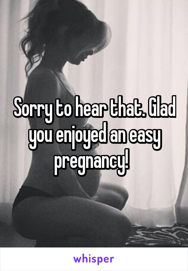 Sorry to hear that. Glad you enjoyed an easy pregnancy!  