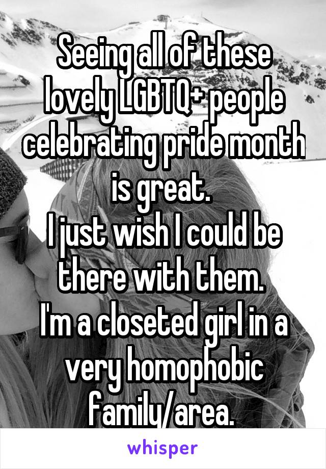 Seeing all of these lovely LGBTQ+ people celebrating pride month is great. 
I just wish I could be there with them. 
I'm a closeted girl in a very homophobic family/area. 