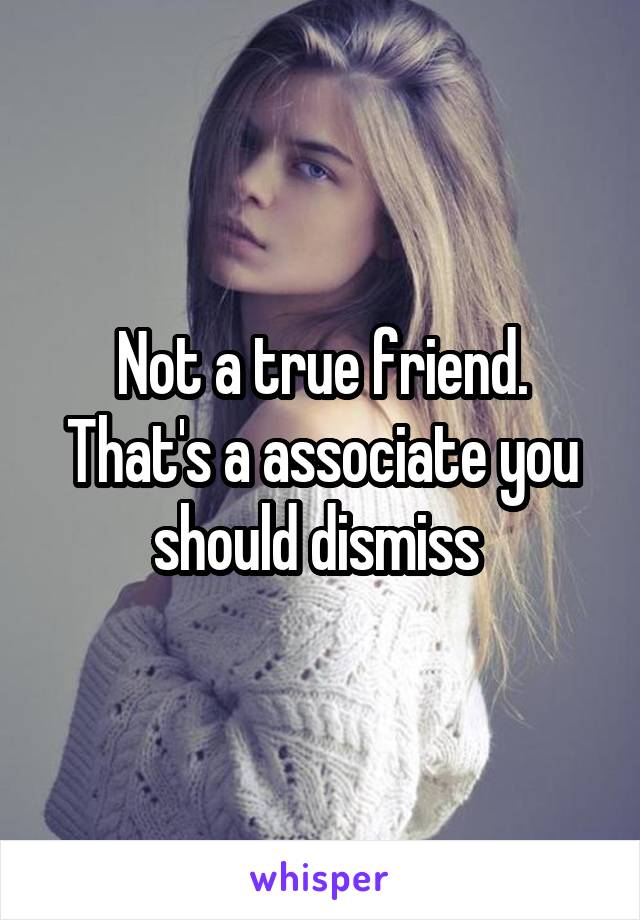 Not a true friend. That's a associate you should dismiss 