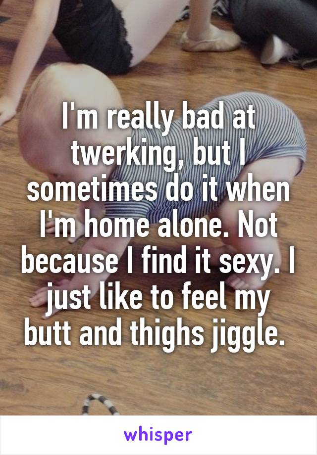 I'm really bad at twerking, but I sometimes do it when I'm home alone. Not because I find it sexy. I just like to feel my butt and thighs jiggle. 