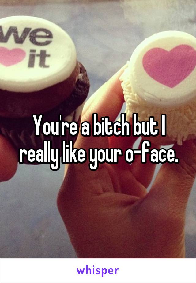 You're a bitch but I really like your o-face.