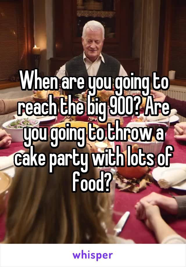 When are you going to reach the big 900? Are you going to throw a cake party with lots of food? 