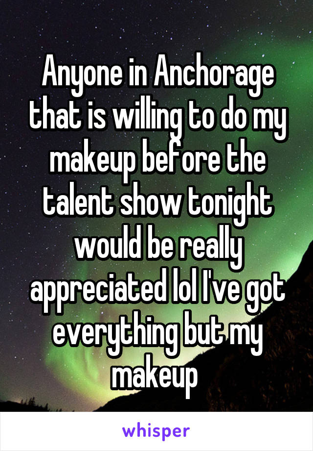 Anyone in Anchorage that is willing to do my makeup before the talent show tonight would be really appreciated lol I've got everything but my makeup 