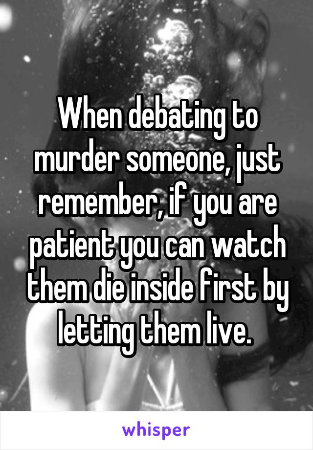 When debating to murder someone, just remember, if you are patient you can watch them die inside first by letting them live. 