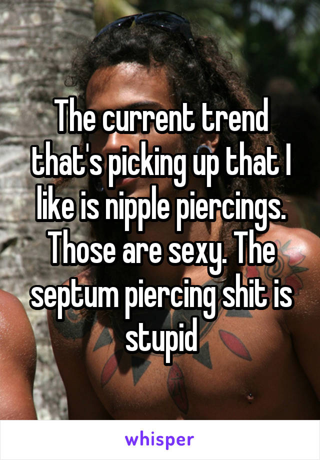 The current trend that's picking up that I like is nipple piercings. Those are sexy. The septum piercing shit is stupid