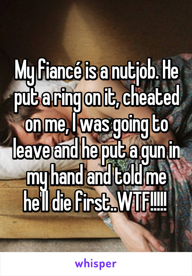 My fiancé is a nutjob. He put a ring on it, cheated on me, I was going to leave and he put a gun in my hand and told me he'll die first..WTF!!!!! 