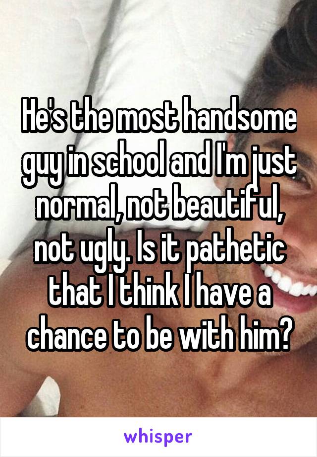 He's the most handsome guy in school and I'm just normal, not beautiful, not ugly. Is it pathetic that I think I have a chance to be with him?