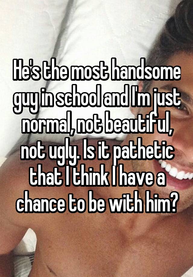 He's the most handsome guy in school and I'm just normal, not beautiful, not ugly. Is it pathetic that I think I have a chance to be with him?