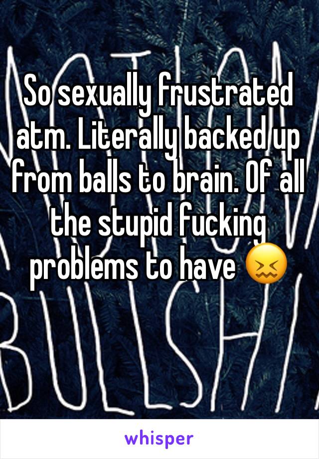 So sexually frustrated atm. Literally backed up from balls to brain. Of all the stupid fucking problems to have 😖