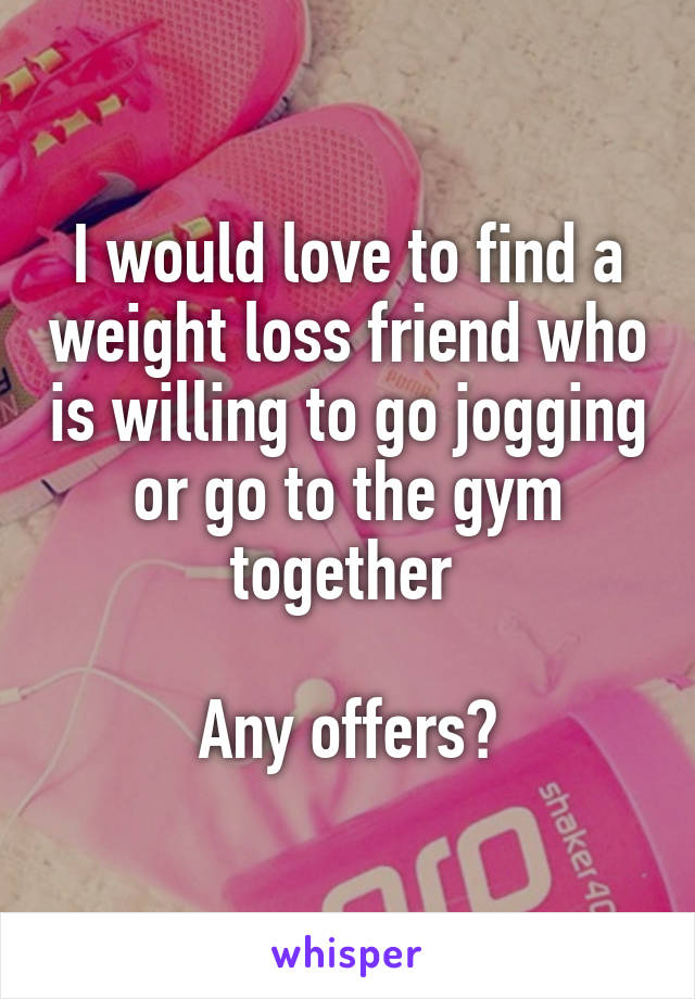 I would love to find a weight loss friend who is willing to go jogging or go to the gym together 

Any offers?