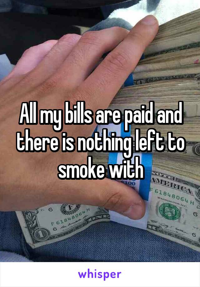 All my bills are paid and there is nothing left to smoke with