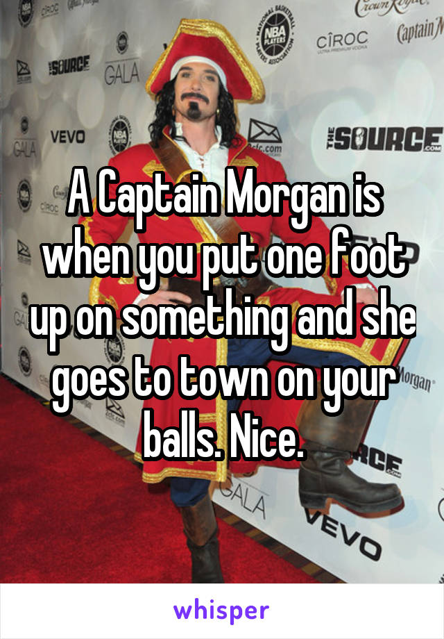 A Captain Morgan is when you put one foot up on something and she goes to town on your balls. Nice.