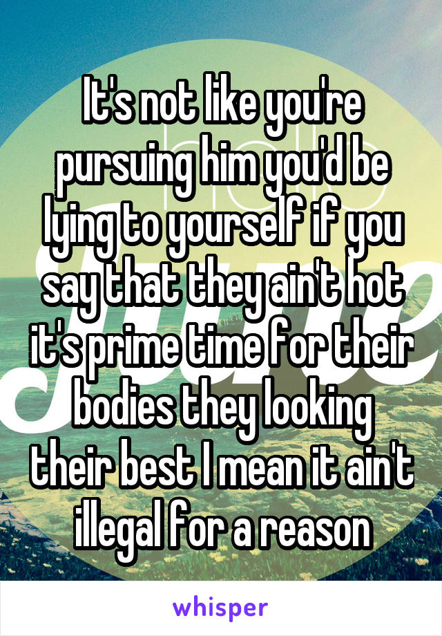 It's not like you're pursuing him you'd be lying to yourself if you say that they ain't hot it's prime time for their bodies they looking their best I mean it ain't illegal for a reason