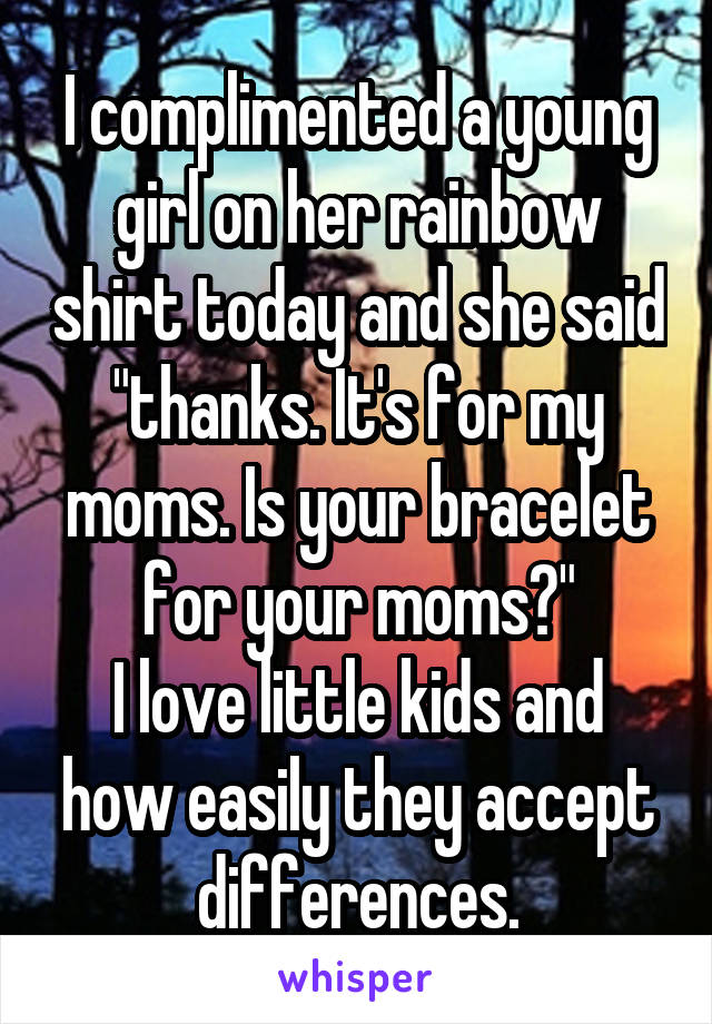 I complimented a young girl on her rainbow shirt today and she said "thanks. It's for my moms. Is your bracelet for your moms?"
I love little kids and how easily they accept differences.