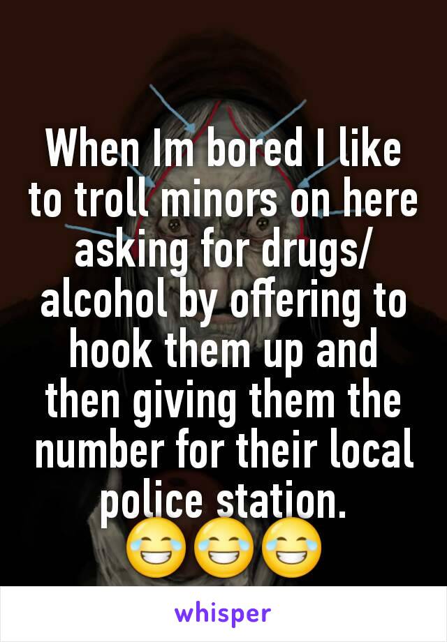 When Im bored I like to troll minors on here asking for drugs/alcohol by offering to hook them up and then giving them the number for their local police station.
😂😂😂