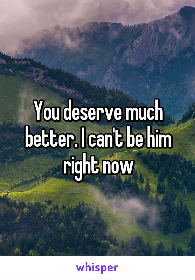 You deserve much better. I can't be him right now