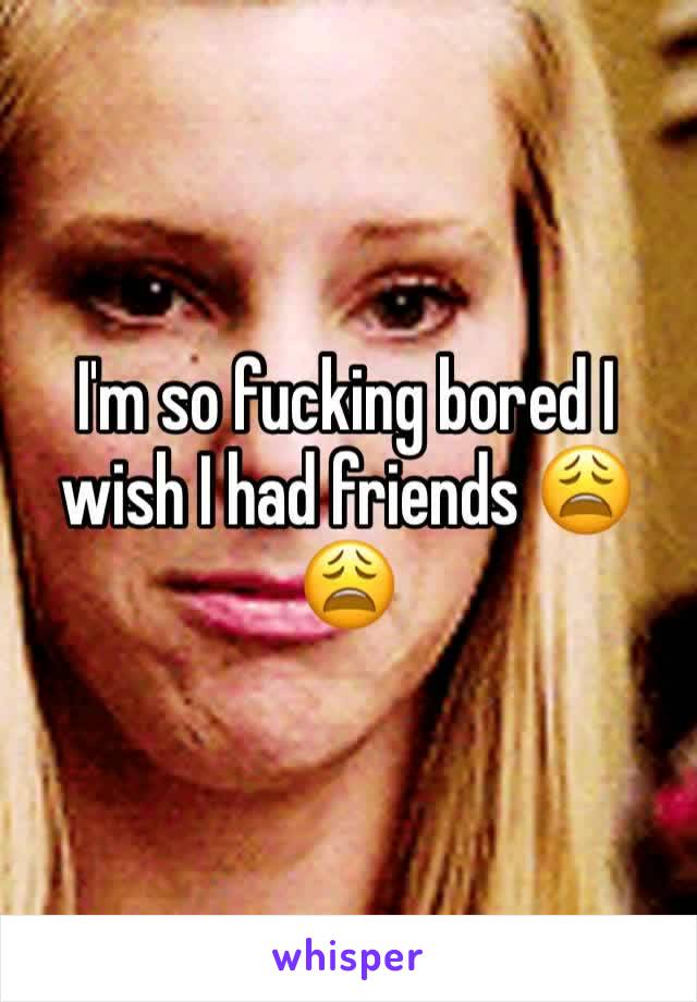 I'm so fucking bored I wish I had friends 😩😩