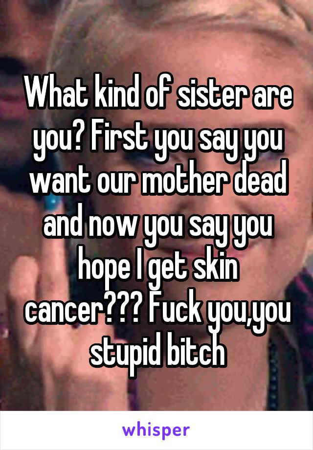 What kind of sister are you? First you say you want our mother dead and now you say you hope I get skin cancer??? Fuck you,you stupid bitch