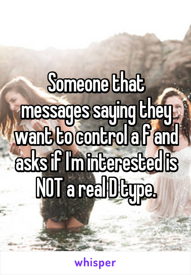 Someone that messages saying they want to control a f and asks if I'm interested is NOT a real D type.