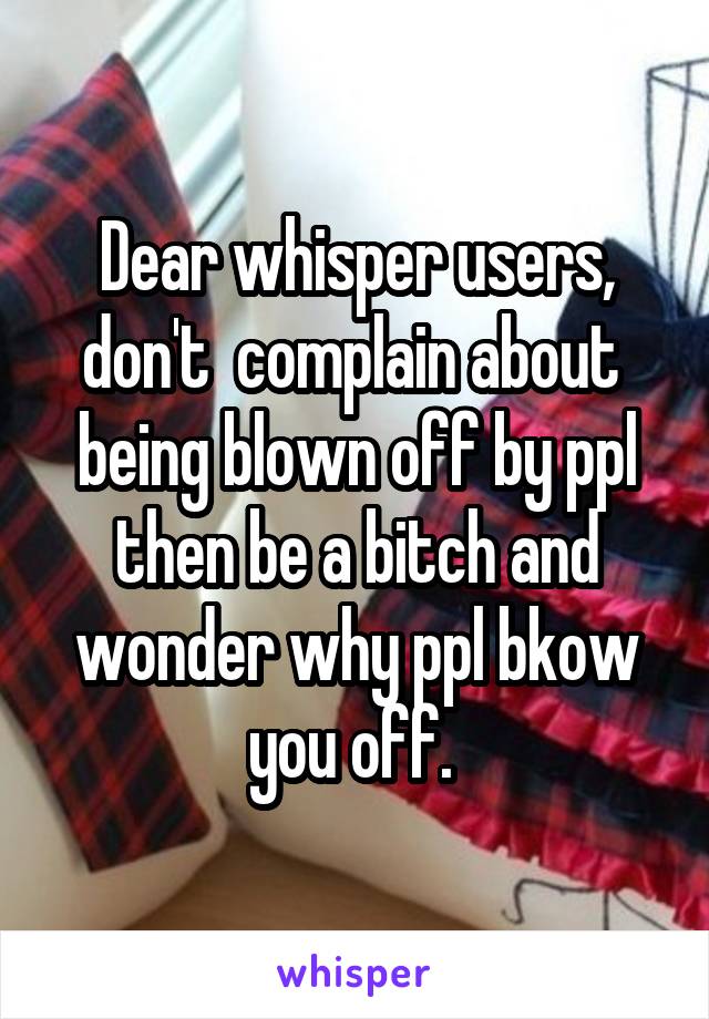 Dear whisper users, don't  complain about  being blown off by ppl then be a bitch and wonder why ppl bkow you off. 