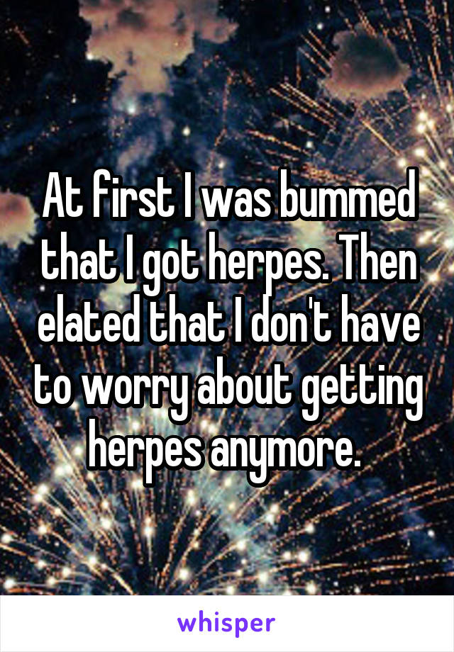 At first I was bummed that I got herpes. Then elated that I don't have to worry about getting herpes anymore. 