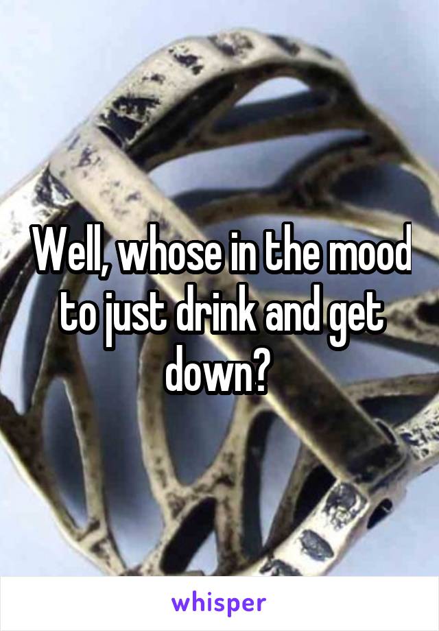Well, whose in the mood to just drink and get down? 