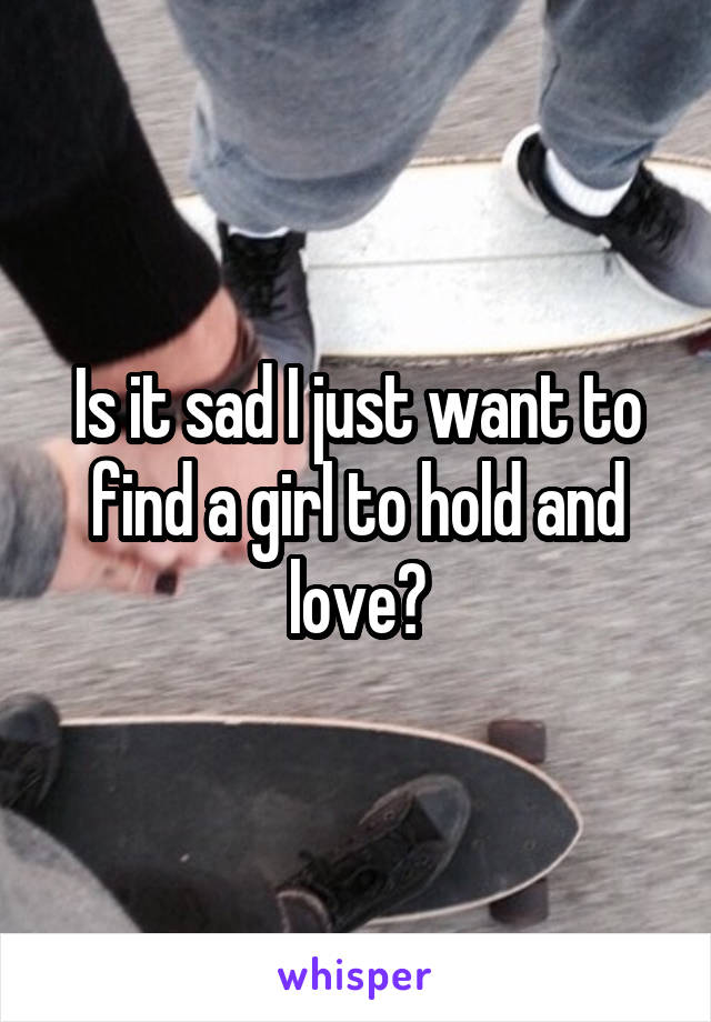 Is it sad I just want to find a girl to hold and love?