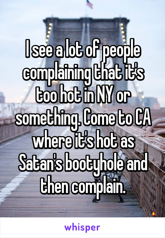 I see a lot of people complaining that it's too hot in NY or something. Come to CA where it's hot as Satan's bootyhole and then complain.