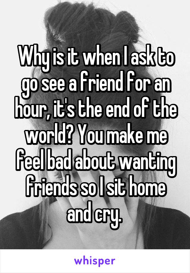 Why is it when I ask to go see a friend for an hour, it's the end of the world? You make me feel bad about wanting friends so I sit home and cry. 