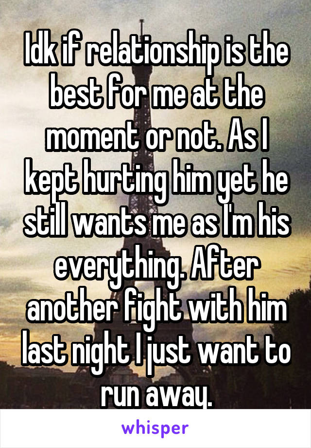 Idk if relationship is the best for me at the moment or not. As I kept hurting him yet he still wants me as I'm his everything. After another fight with him last night I just want to run away.