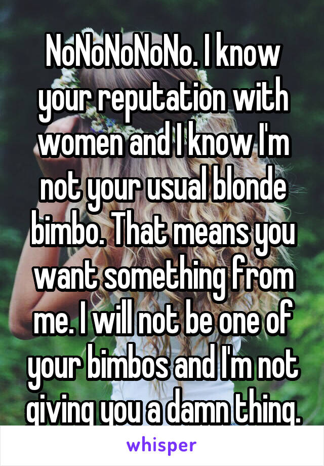 NoNoNoNoNo. I know your reputation with women and I know I'm not your usual blonde bimbo. That means you want something from me. I will not be one of your bimbos and I'm not giving you a damn thing.