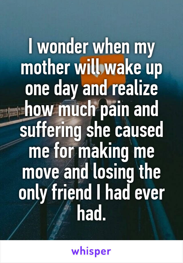 I wonder when my mother will wake up one day and realize how much pain and suffering she caused me for making me move and losing the only friend I had ever had.