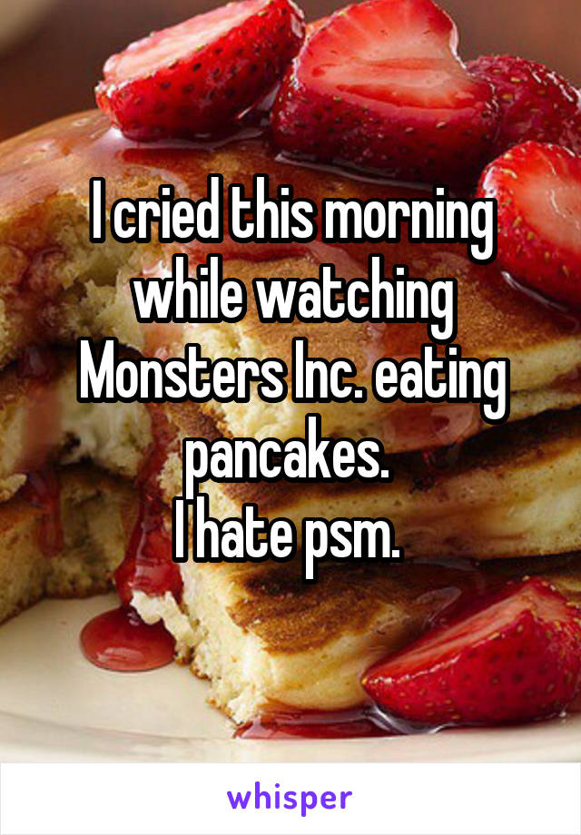 I cried this morning while watching Monsters Inc. eating pancakes. 
I hate psm. 
