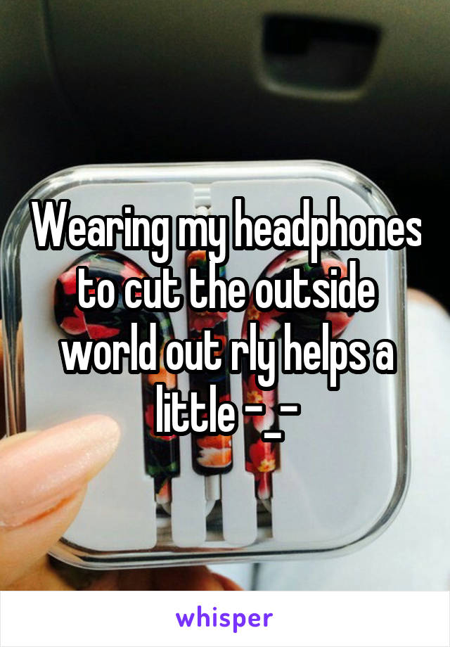 Wearing my headphones to cut the outside world out rly helps a little -_-